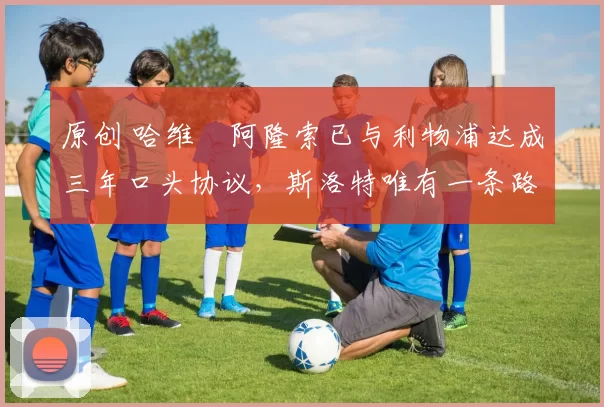 原创 哈维・阿隆索已与利物浦达成三年口头协议，斯洛特唯有一条路可 “翻盘”