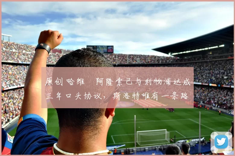 原创 哈维・阿隆索已与利物浦达成三年口头协议，斯洛特唯有一条路可 “翻盘”