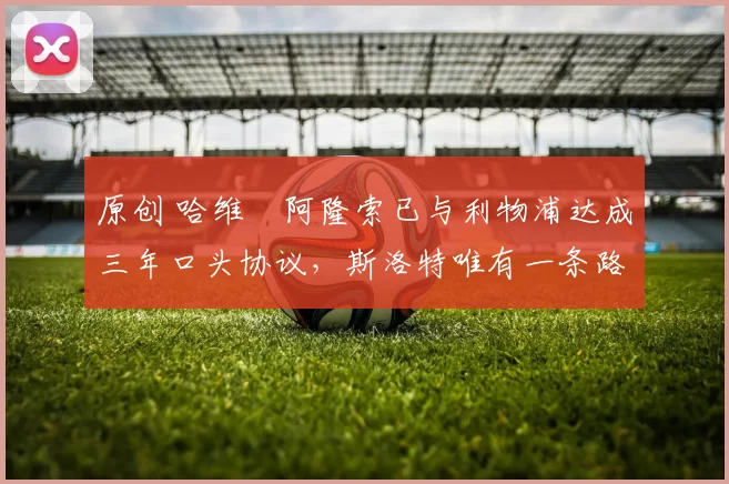 原创 哈维・阿隆索已与利物浦达成三年口头协议，斯洛特唯有一条路可 “翻盘”