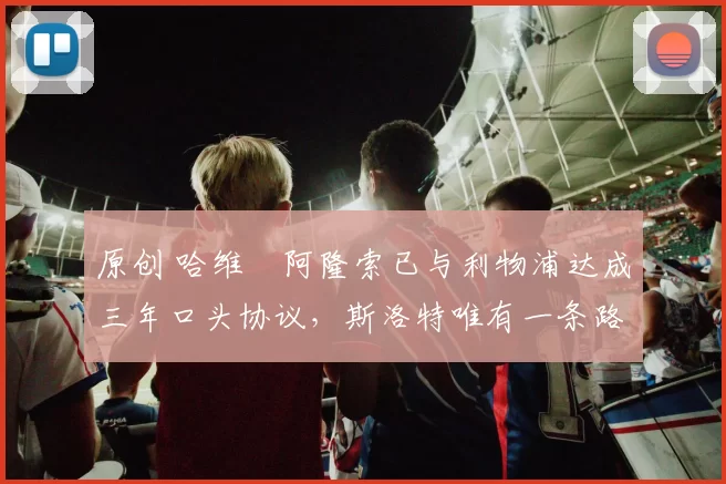 原创 哈维・阿隆索已与利物浦达成三年口头协议，斯洛特唯有一条路可 “翻盘”