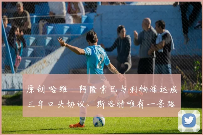 原创 哈维・阿隆索已与利物浦达成三年口头协议，斯洛特唯有一条路可 “翻盘”