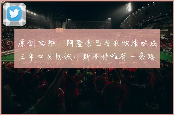 原创 哈维・阿隆索已与利物浦达成三年口头协议，斯洛特唯有一条路可 “翻盘”