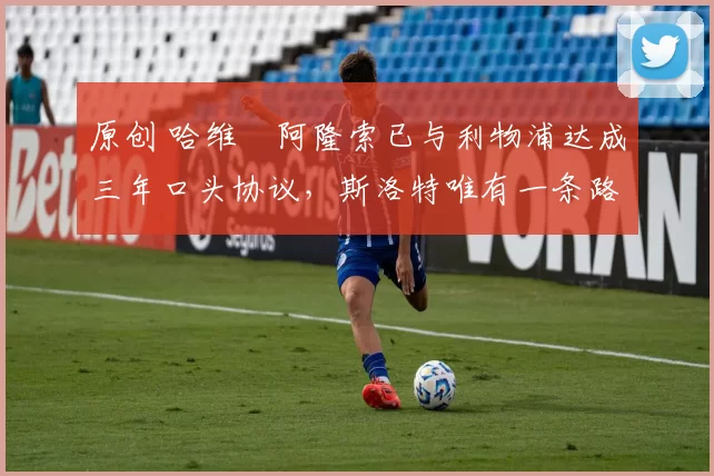 原创 哈维・阿隆索已与利物浦达成三年口头协议，斯洛特唯有一条路可 “翻盘”