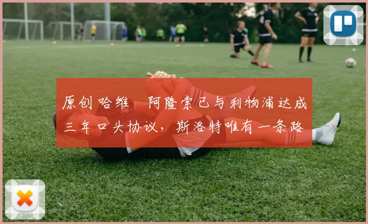 原创 哈维・阿隆索已与利物浦达成三年口头协议，斯洛特唯有一条路可 “翻盘”