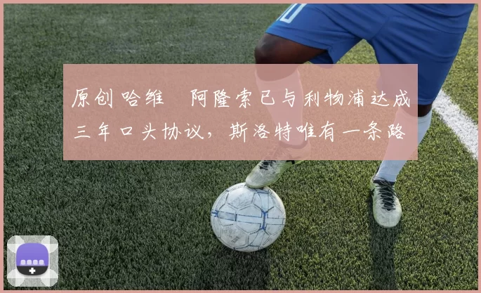 原创 哈维・阿隆索已与利物浦达成三年口头协议，斯洛特唯有一条路可 “翻盘”