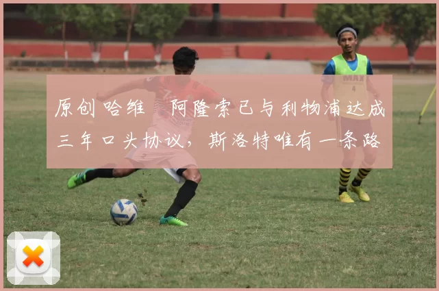 原创 哈维・阿隆索已与利物浦达成三年口头协议，斯洛特唯有一条路可 “翻盘”