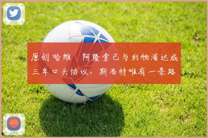 原创 哈维・阿隆索已与利物浦达成三年口头协议，斯洛特唯有一条路可 “翻盘”