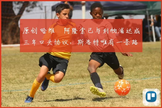 原创 哈维・阿隆索已与利物浦达成三年口头协议，斯洛特唯有一条路可 “翻盘”