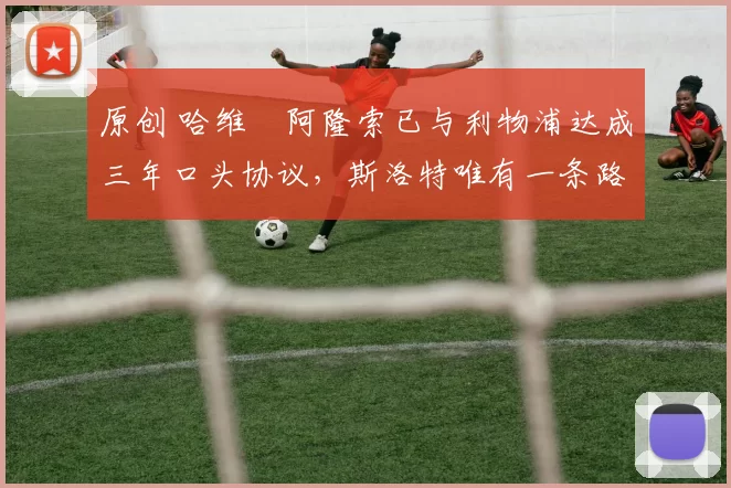 原创 哈维・阿隆索已与利物浦达成三年口头协议，斯洛特唯有一条路可 “翻盘”