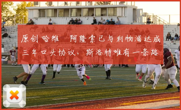 原创 哈维・阿隆索已与利物浦达成三年口头协议，斯洛特唯有一条路可 “翻盘”