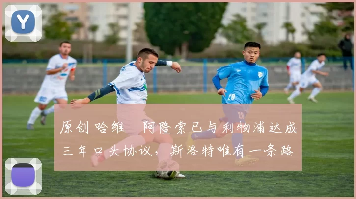 原创 哈维・阿隆索已与利物浦达成三年口头协议，斯洛特唯有一条路可 “翻盘”