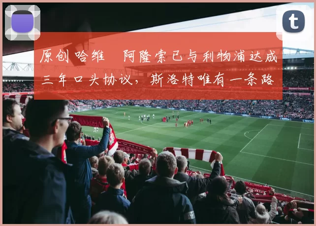 原创 哈维・阿隆索已与利物浦达成三年口头协议，斯洛特唯有一条路可 “翻盘”