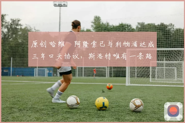 原创 哈维・阿隆索已与利物浦达成三年口头协议，斯洛特唯有一条路可 “翻盘”