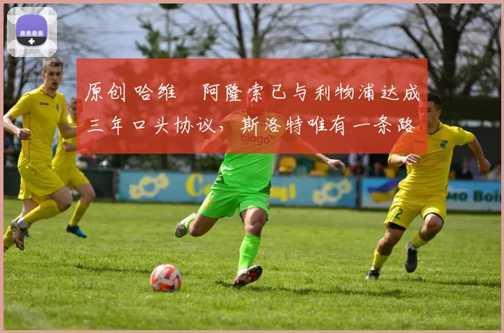 原创 哈维・阿隆索已与利物浦达成三年口头协议，斯洛特唯有一条路可 “翻盘”