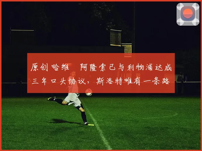 原创 哈维・阿隆索已与利物浦达成三年口头协议，斯洛特唯有一条路可 “翻盘”