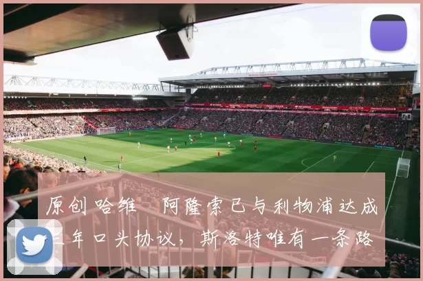 原创 哈维・阿隆索已与利物浦达成三年口头协议，斯洛特唯有一条路可 “翻盘”