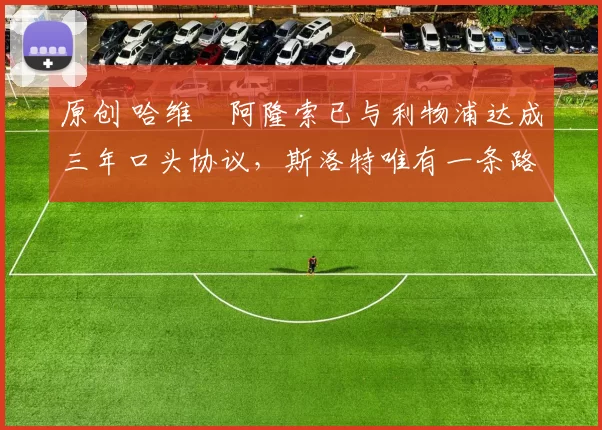 原创 哈维・阿隆索已与利物浦达成三年口头协议，斯洛特唯有一条路可 “翻盘”