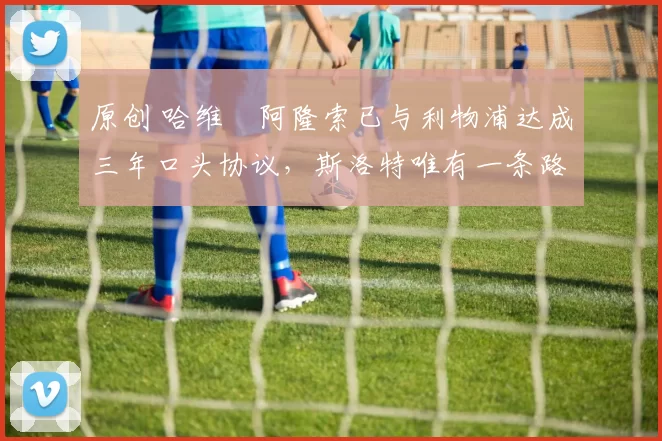 原创 哈维・阿隆索已与利物浦达成三年口头协议，斯洛特唯有一条路可 “翻盘”