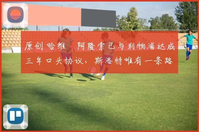 原创 哈维・阿隆索已与利物浦达成三年口头协议，斯洛特唯有一条路可 “翻盘”