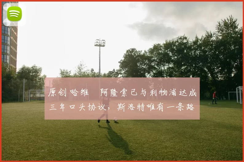 原创 哈维・阿隆索已与利物浦达成三年口头协议，斯洛特唯有一条路可 “翻盘”