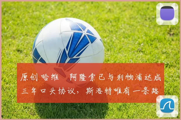 原创 哈维・阿隆索已与利物浦达成三年口头协议，斯洛特唯有一条路可 “翻盘”