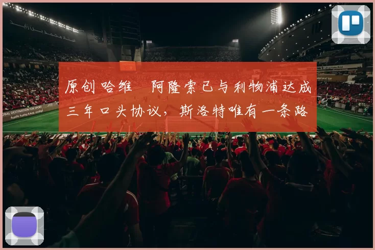 原创 哈维・阿隆索已与利物浦达成三年口头协议，斯洛特唯有一条路可 “翻盘”