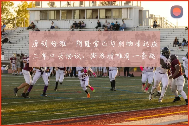 原创 哈维・阿隆索已与利物浦达成三年口头协议，斯洛特唯有一条路可 “翻盘”