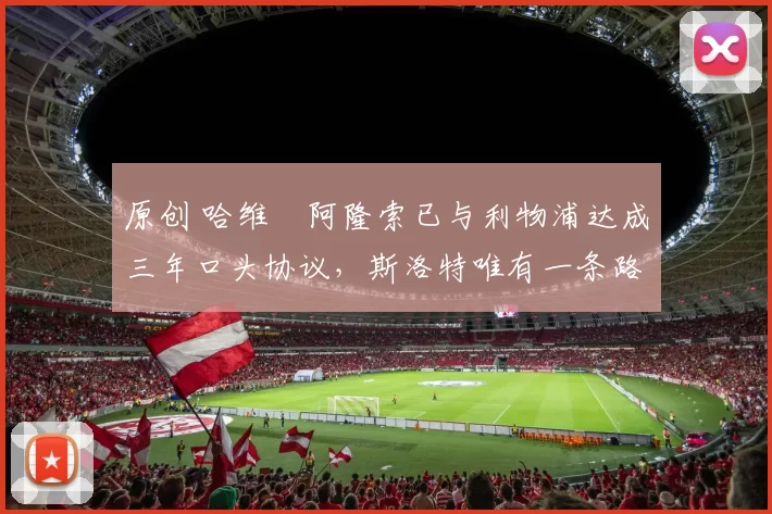 原创 哈维・阿隆索已与利物浦达成三年口头协议，斯洛特唯有一条路可 “翻盘”