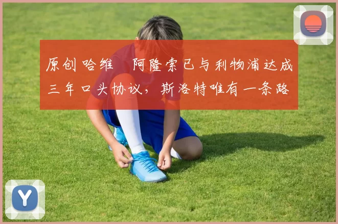 原创 哈维・阿隆索已与利物浦达成三年口头协议，斯洛特唯有一条路可 “翻盘”