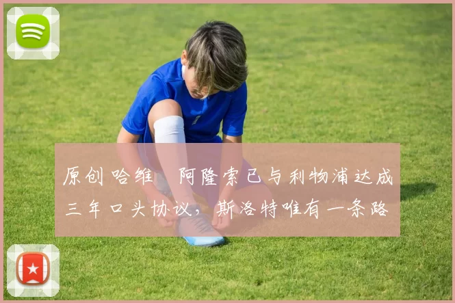 原创 哈维・阿隆索已与利物浦达成三年口头协议，斯洛特唯有一条路可 “翻盘”