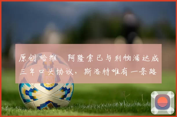 原创 哈维・阿隆索已与利物浦达成三年口头协议，斯洛特唯有一条路可 “翻盘”