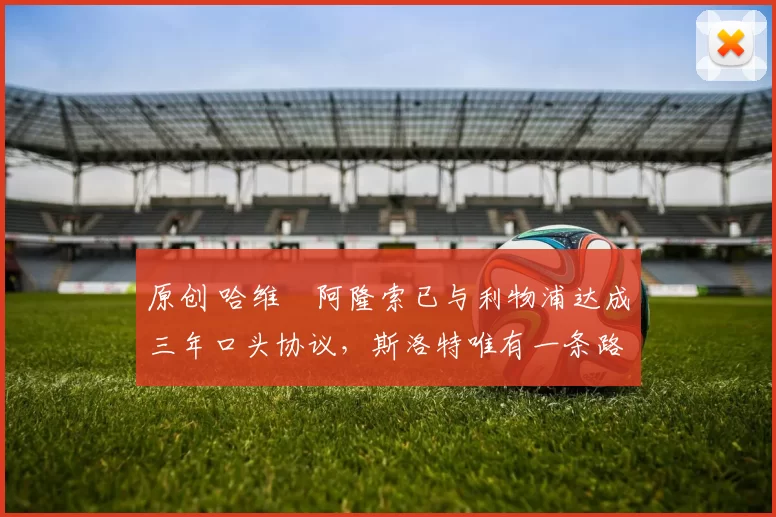 原创 哈维・阿隆索已与利物浦达成三年口头协议，斯洛特唯有一条路可 “翻盘”