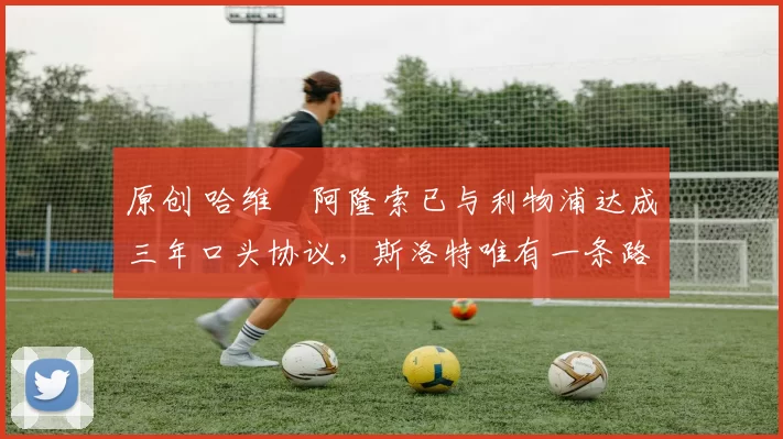 原创 哈维・阿隆索已与利物浦达成三年口头协议,斯洛特唯有一条路可 “翻盘”