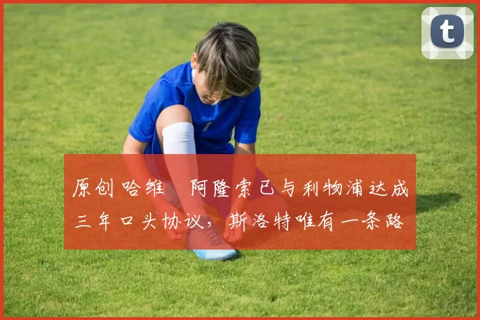 原创 哈维・阿隆索已与利物浦达成三年口头协议，斯洛特唯有一条路可 “翻盘”