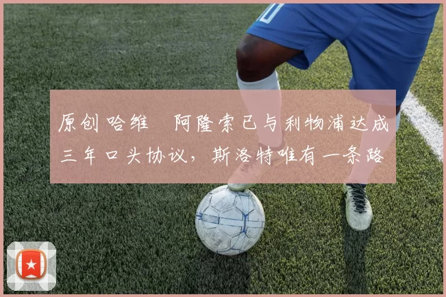 原创 哈维・阿隆索已与利物浦达成三年口头协议，斯洛特唯有一条路可 “翻盘”