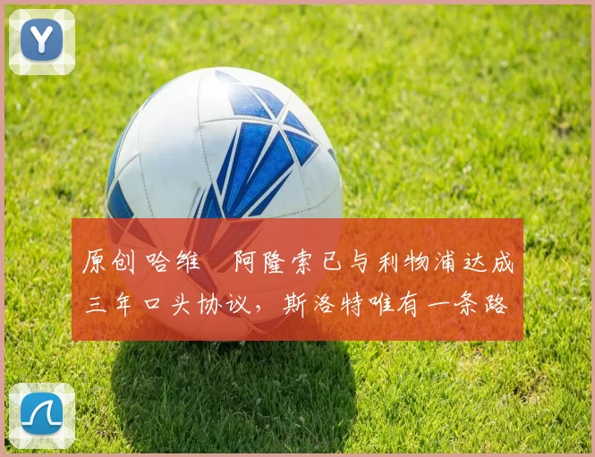 原创 哈维・阿隆索已与利物浦达成三年口头协议，斯洛特唯有一条路可 “翻盘”