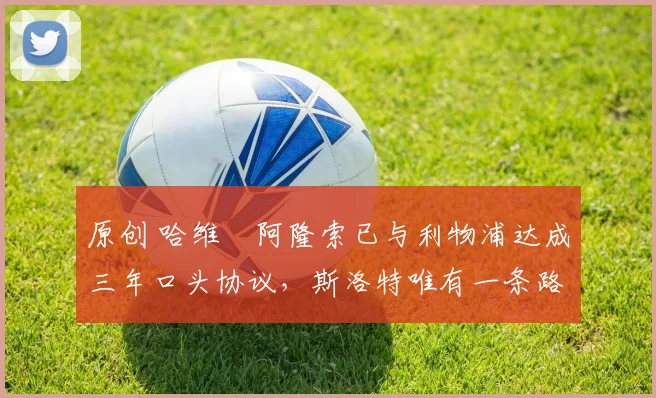 原创 哈维・阿隆索已与利物浦达成三年口头协议，斯洛特唯有一条路可 “翻盘”