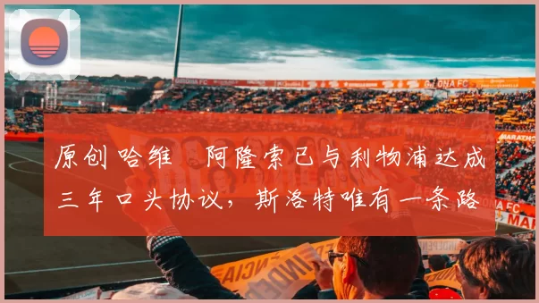 原创 哈维・阿隆索已与利物浦达成三年口头协议，斯洛特唯有一条路可 “翻盘”