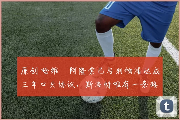 原创 哈维・阿隆索已与利物浦达成三年口头协议，斯洛特唯有一条路可 “翻盘”