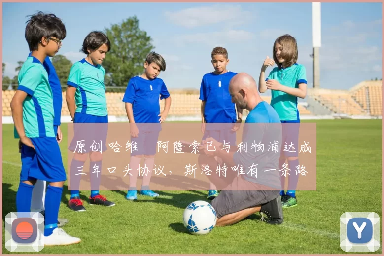 原创 哈维・阿隆索已与利物浦达成三年口头协议，斯洛特唯有一条路可 “翻盘”