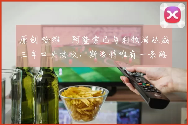 原创 哈维・阿隆索已与利物浦达成三年口头协议，斯洛特唯有一条路可 “翻盘”