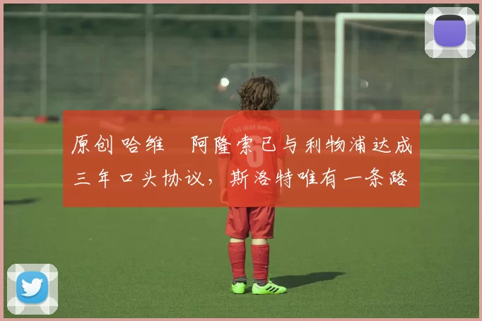 原创 哈维・阿隆索已与利物浦达成三年口头协议，斯洛特唯有一条路可 “翻盘”