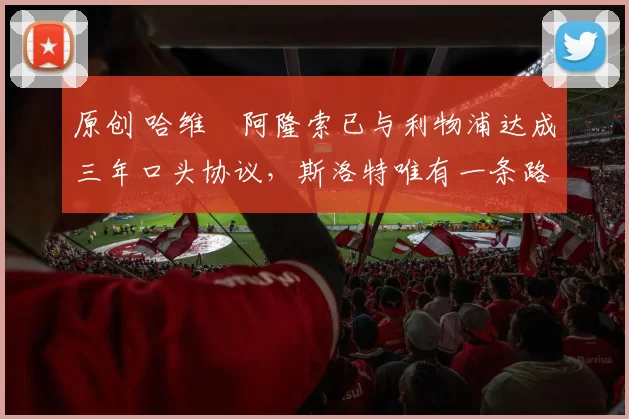 原创 哈维・阿隆索已与利物浦达成三年口头协议，斯洛特唯有一条路可 “翻盘”