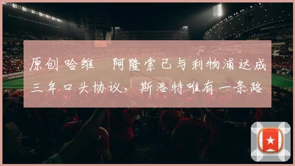 原创 哈维・阿隆索已与利物浦达成三年口头协议，斯洛特唯有一条路可 “翻盘”