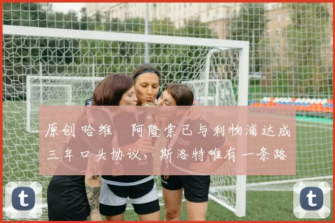 原创 哈维・阿隆索已与利物浦达成三年口头协议,斯洛特唯有一条路可 “翻盘”