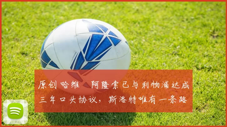 原创 哈维・阿隆索已与利物浦达成三年口头协议，斯洛特唯有一条路可 “翻盘”