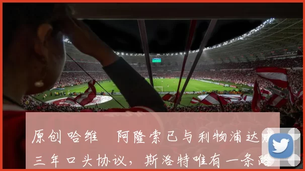 原创 哈维・阿隆索已与利物浦达成三年口头协议，斯洛特唯有一条路可 “翻盘”