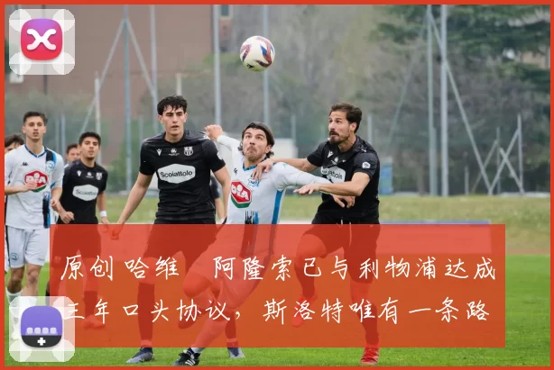 原创 哈维・阿隆索已与利物浦达成三年口头协议，斯洛特唯有一条路可 “翻盘”