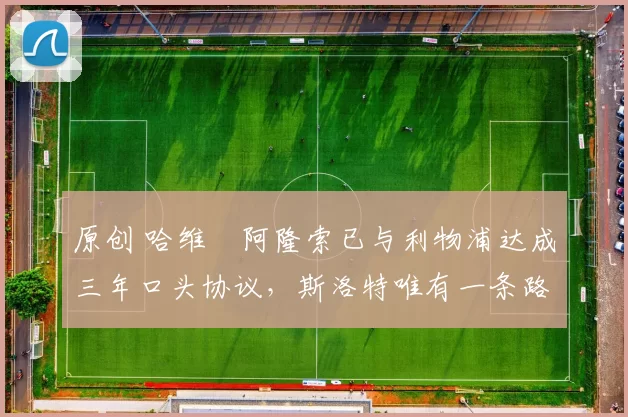 原创 哈维・阿隆索已与利物浦达成三年口头协议，斯洛特唯有一条路可 “翻盘”