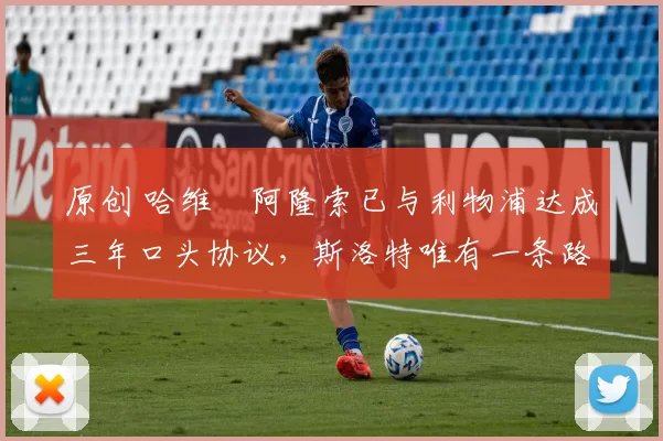 原创 哈维・阿隆索已与利物浦达成三年口头协议，斯洛特唯有一条路可 “翻盘”